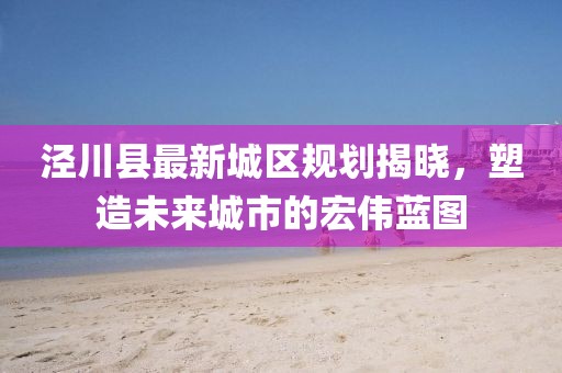 涇川縣最新城區(qū)規(guī)劃揭曉，塑造未來城市的宏偉藍圖