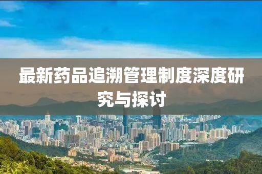 最新藥品追溯管理制度深度研究與探討