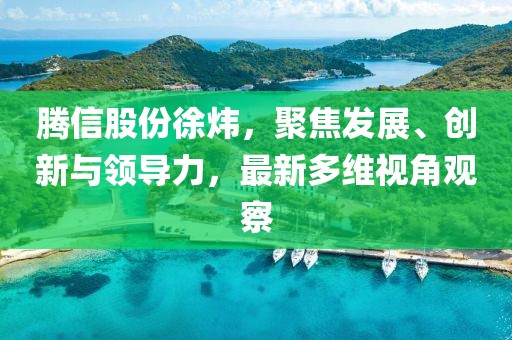 騰信股份徐煒，聚焦發(fā)展、創(chuàng)新與領(lǐng)導(dǎo)力，最新多維視角觀察