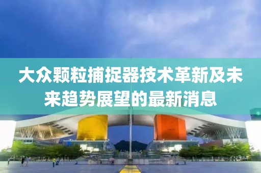 大眾顆粒捕捉器技術(shù)革新及未來趨勢展望的最新消息