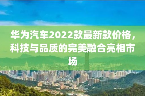 華為汽車(chē)2022款最新款價(jià)格，科技與品質(zhì)的完美融合亮相市場(chǎng)