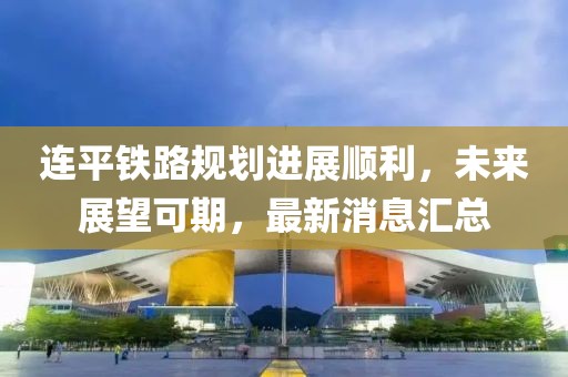 連平鐵路規(guī)劃進(jìn)展順利，未來展望可期，最新消息匯總