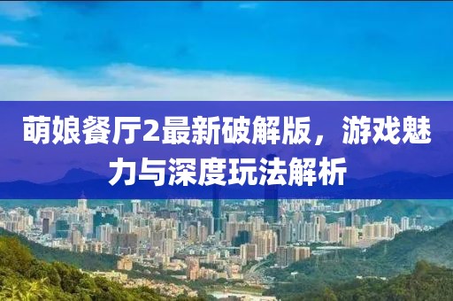 萌娘餐廳2最新破解版，游戲魅力與深度玩法解析