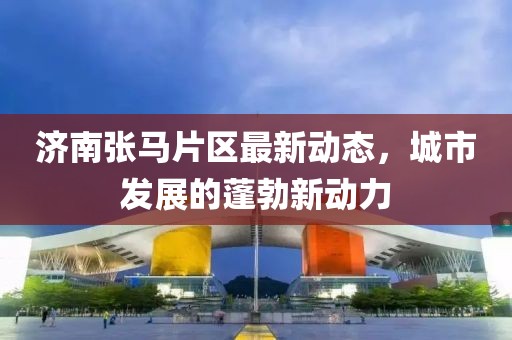 濟南張馬片區(qū)最新動態(tài)，城市發(fā)展的蓬勃新動力