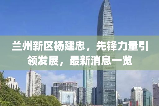 蘭州新區(qū)楊建忠，先鋒力量引領發(fā)展，最新消息一覽