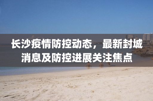 長沙疫情防控動態(tài)，最新封城消息及防控進(jìn)展關(guān)注焦點(diǎn)
