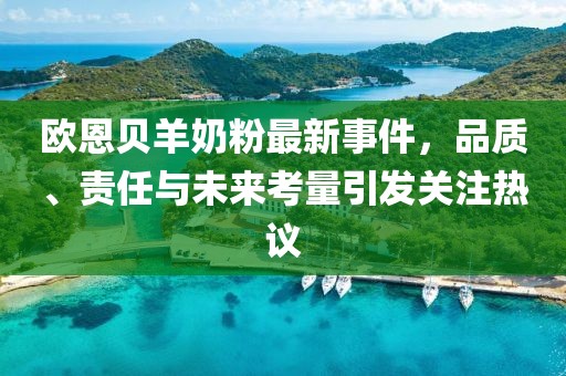 歐恩貝羊奶粉最新事件，品質(zhì)、責(zé)任與未來考量引發(fā)關(guān)注熱議