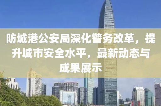 防城港公安局深化警務改革，提升城市安全水平，最新動態(tài)與成果展示