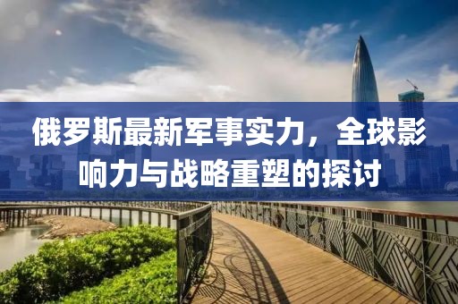 俄羅斯最新軍事實力，全球影響力與戰(zhàn)略重塑的探討
