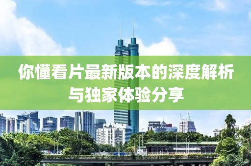 你懂看片最新版本的深度解析與獨家體驗分享