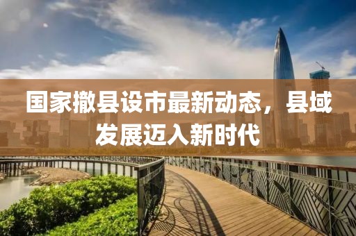 國(guó)家撤縣設(shè)市最新動(dòng)態(tài)，縣域發(fā)展邁入新時(shí)代