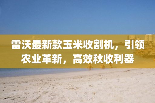 雷沃最新款玉米收割機，引領農(nóng)業(yè)革新，高效秋收利器