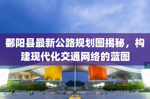 鄱陽縣最新公路規(guī)劃圖揭秘，構(gòu)建現(xiàn)代化交通網(wǎng)絡(luò)的藍(lán)圖
