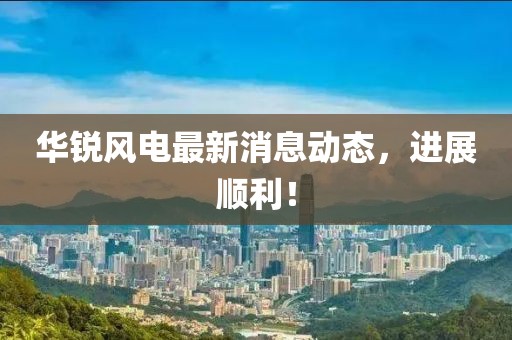 華銳風(fēng)電最新消息動(dòng)態(tài)，進(jìn)展順利！