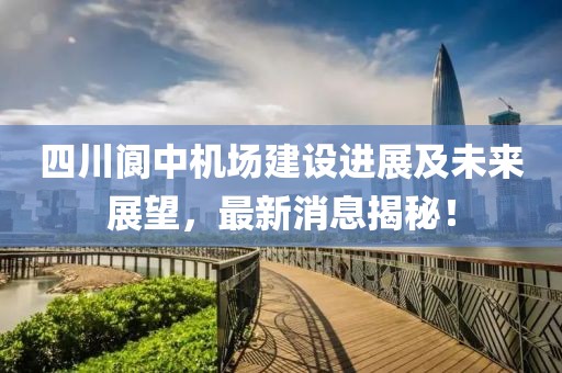 四川閬中機(jī)場(chǎng)建設(shè)進(jìn)展及未來(lái)展望，最新消息揭秘！