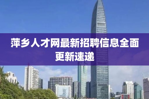 萍鄉(xiāng)人才網(wǎng)最新招聘信息全面更新速遞