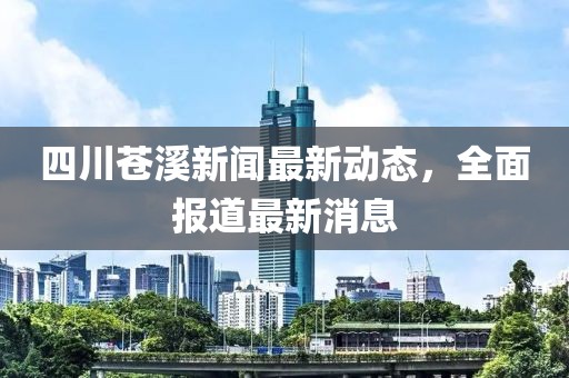 四川蒼溪新聞最新動(dòng)態(tài)，全面報(bào)道最新消息