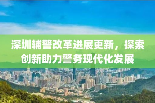 深圳輔警改革進(jìn)展更新，探索創(chuàng)新助力警務(wù)現(xiàn)代化發(fā)展