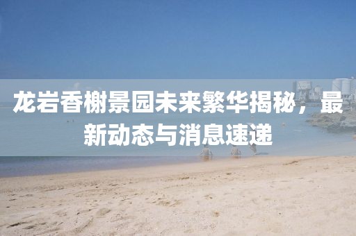 龍巖香榭景園未來繁華揭秘，最新動態(tài)與消息速遞