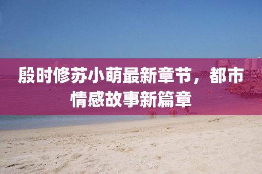 殷時修蘇小萌最新章節(jié)，都市情感故事新篇章