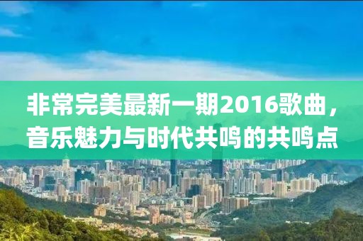 非常完美最新一期2016歌曲，音樂魅力與時代共鳴的共鳴點