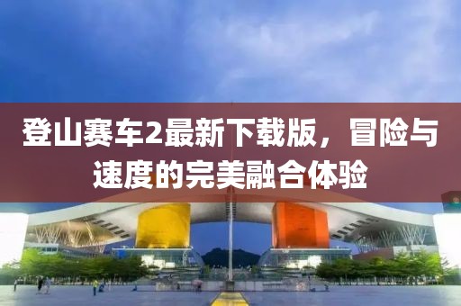 登山賽車2最新下載版，冒險(xiǎn)與速度的完美融合體驗(yàn)