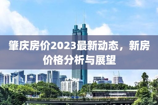 肇慶房?jī)r(jià)2023最新動(dòng)態(tài)，新房?jī)r(jià)格分析與展望