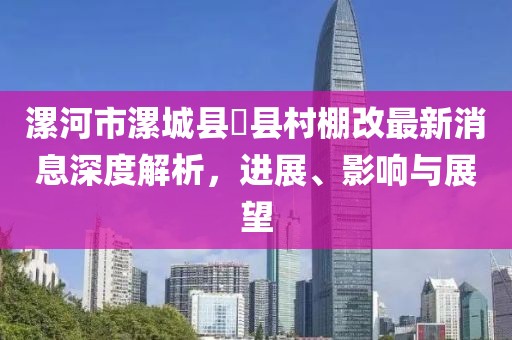 漯河市漯城縣漷縣村棚改最新消息深度解析，進(jìn)展、影響與展望