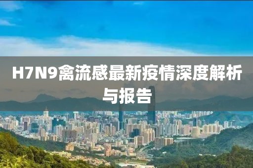H7N9禽流感最新疫情深度解析與報告