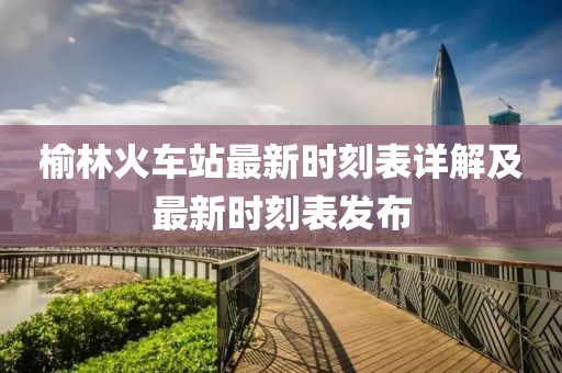榆林火車站最新時刻表詳解及最新時刻表發(fā)布