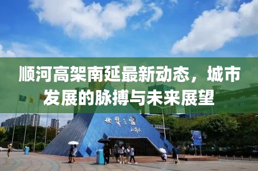 順河高架南延最新動(dòng)態(tài)，城市發(fā)展的脈搏與未來(lái)展望