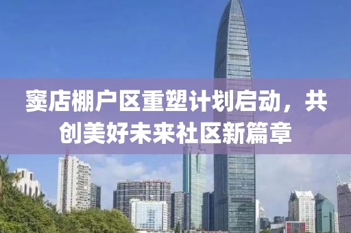 竇店棚戶區(qū)重塑計(jì)劃啟動(dòng)，共創(chuàng)美好未來(lái)社區(qū)新篇章