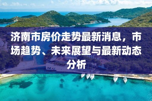 濟(jì)南市房?jī)r(jià)走勢(shì)最新消息，市場(chǎng)趨勢(shì)、未來展望與最新動(dòng)態(tài)分析