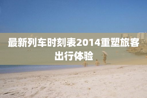 最新列車時(shí)刻表2014重塑旅客出行體驗(yàn)