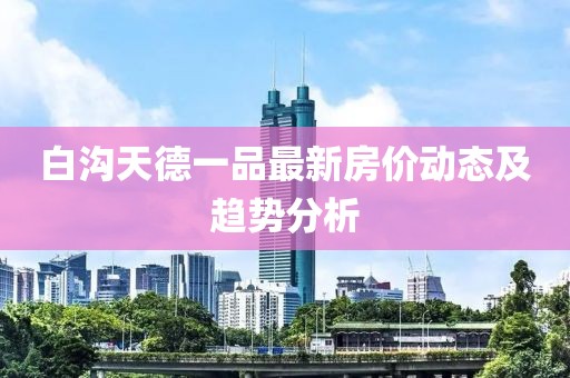 白溝天德一品最新房價動態(tài)及趨勢分析