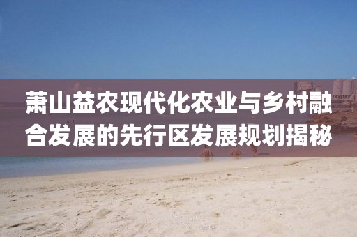 蕭山益農(nóng)現(xiàn)代化農(nóng)業(yè)與鄉(xiāng)村融合發(fā)展的先行區(qū)發(fā)展規(guī)劃揭秘