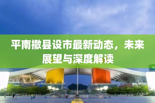 平南撤縣設(shè)市最新動態(tài)，未來展望與深度解讀