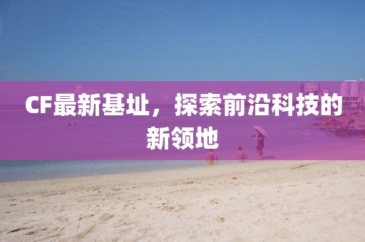 CF最新基址，探索前沿科技的新領(lǐng)地