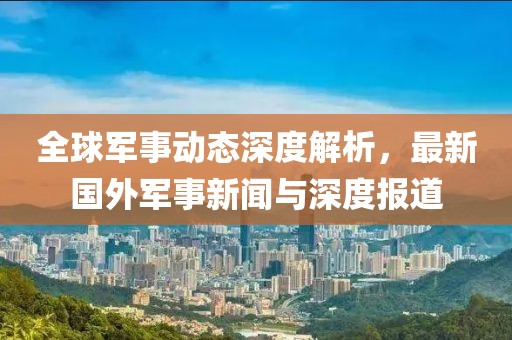 全球軍事動(dòng)態(tài)深度解析，最新國(guó)外軍事新聞與深度報(bào)道