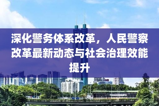 深化警務(wù)體系改革，人民警察改革最新動(dòng)態(tài)與社會(huì)治理效能提升