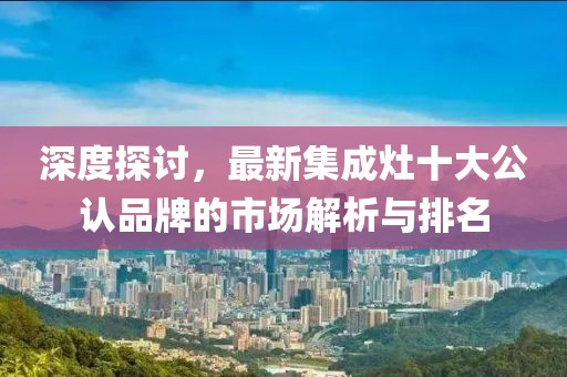 深度探討，最新集成灶十大公認(rèn)品牌的市場解析與排名