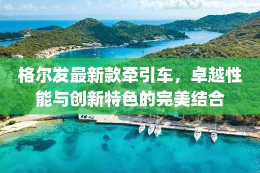 格爾發(fā)最新款牽引車，卓越性能與創(chuàng)新特色的完美結(jié)合