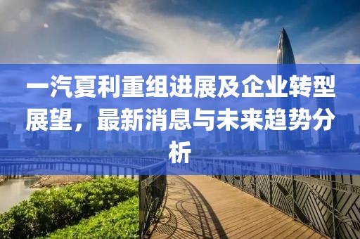 一汽夏利重組進展及企業(yè)轉(zhuǎn)型展望，最新消息與未來趨勢分析