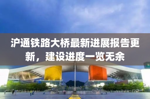 滬通鐵路大橋最新進展報告更新，建設進度一覽無余
