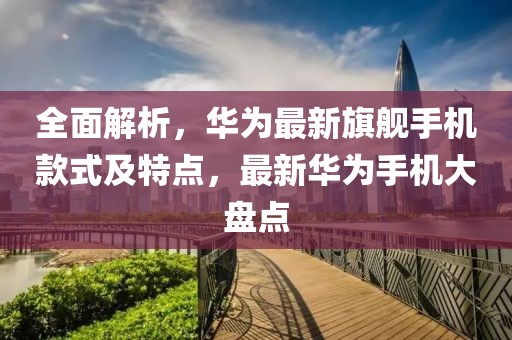 全面解析，華為最新旗艦手機款式及特點，最新華為手機大盤點