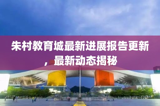 朱村教育城最新進(jìn)展報(bào)告更新，最新動(dòng)態(tài)揭秘