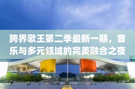跨界歌王第二季最新一期，音樂與多元領(lǐng)域的完美融合之夜