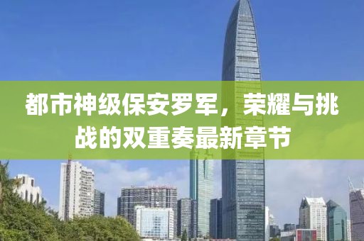都市神級(jí)保安羅軍，榮耀與挑戰(zhàn)的雙重奏最新章節(jié)