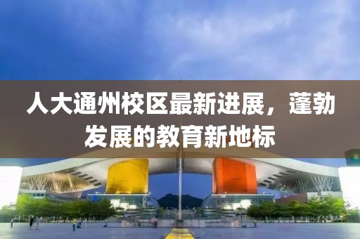 人大通州校區(qū)最新進(jìn)展，蓬勃發(fā)展的教育新地標(biāo)