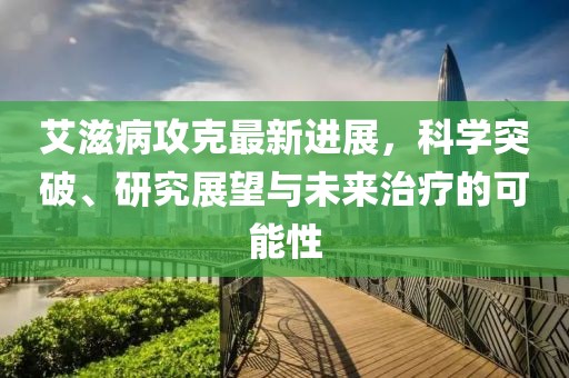 艾滋病攻克最新進(jìn)展，科學(xué)突破、研究展望與未來治療的可能性